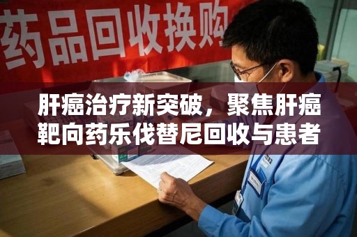 新乡肝癌治疗新突破，聚焦肝癌靶向药乐伐替尼回收与患者福音