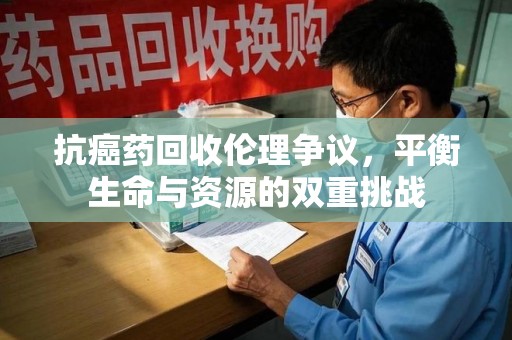 新乡抗癌药回收伦理争议，平衡生命与资源的双重挑战