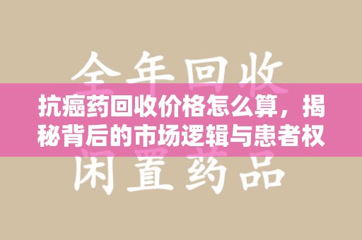 新乡抗癌药回收价格怎么算，揭秘背后的市场逻辑与患者权益