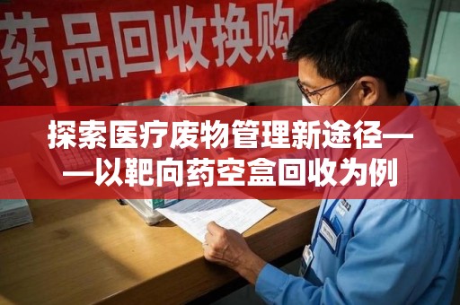 新乡探索医疗废物管理新途径——以靶向药空盒回收为例