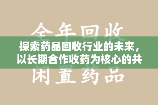 新乡探索药品回收行业的未来，以长期合作收药为核心的共赢模式