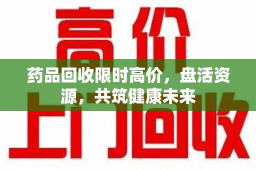 新乡药品回收限时高价，盘活资源，共筑健康未来