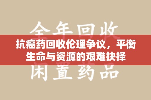 新乡抗癌药回收伦理争议，平衡生命与资源的艰难抉择