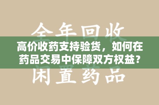 新乡高价收药支持验货，如何在药品交易中保障双方权益？