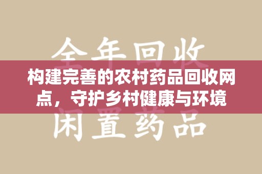 新乡构建完善的农村药品回收网点，守护乡村健康与环境