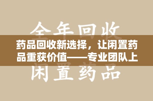新乡药品回收新选择，让闲置药品重获价值——专业团队上门收药服务