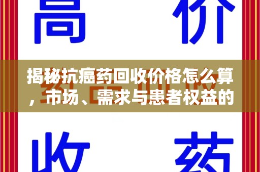 新乡揭秘抗癌药回收价格怎么算，市场、需求与患者权益的平衡之道