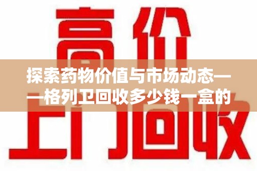 新乡探索药物价值与市场动态——格列卫回收多少钱一盒的全面解析