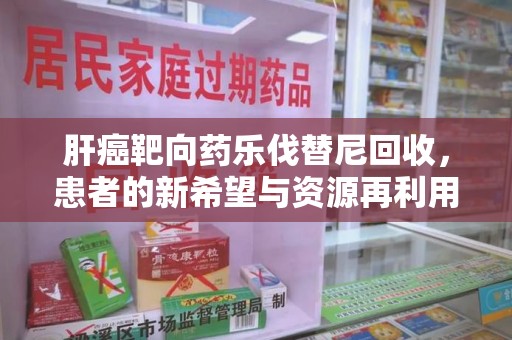 新乡肝癌靶向药乐伐替尼回收，患者的新希望与资源再利用