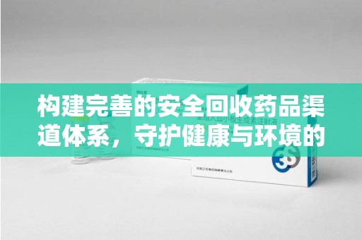 新乡构建完善的安全回收药品渠道体系，守护健康与环境的未来