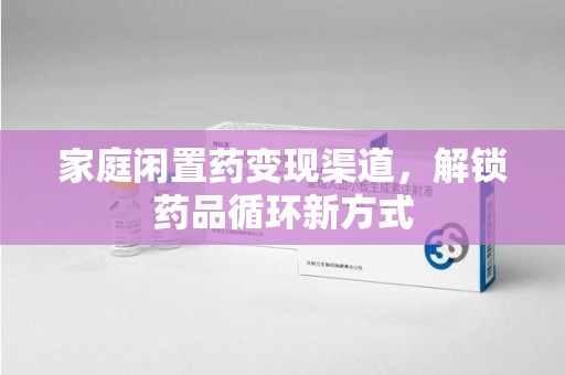 新乡家庭闲置药变现渠道，解锁药品循环新方式