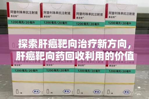 新乡探索肝癌靶向治疗新方向，肝癌靶向药回收利用的价值与未来