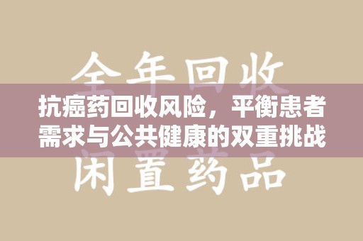 新乡抗癌药回收风险，平衡患者需求与公共健康的双重挑战