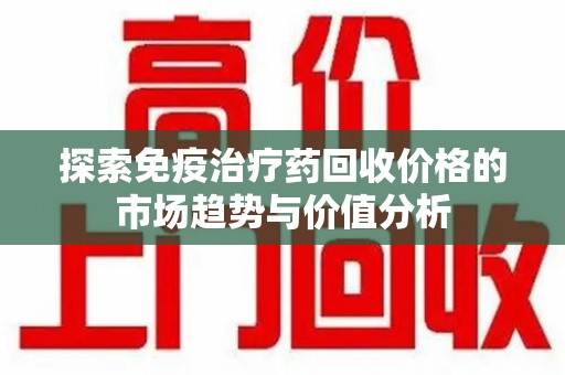新乡探索免疫治疗药回收价格的市场趋势与价值分析
