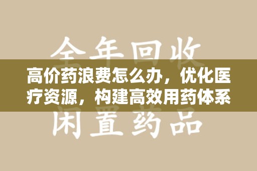 新乡高价药浪费怎么办，优化医疗资源，构建高效用药体系