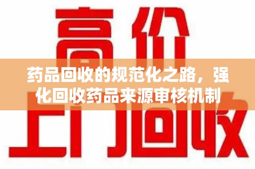 新乡药品回收的规范化之路，强化回收药品来源审核机制