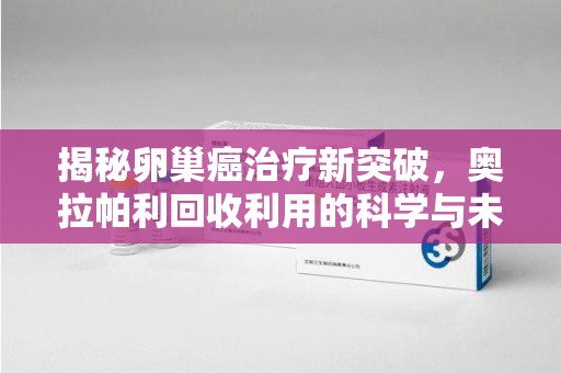 新乡揭秘卵巢癌治疗新突破，奥拉帕利回收利用的科学与未来