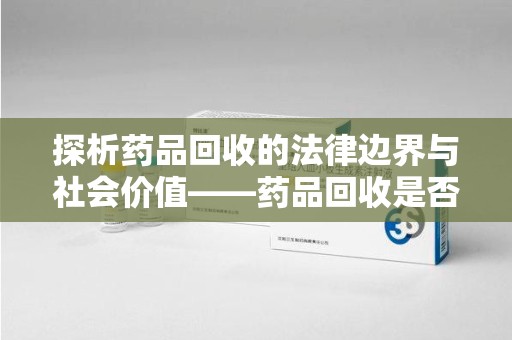 新乡探析药品回收的法律边界与社会价值——药品回收是否合法之辩