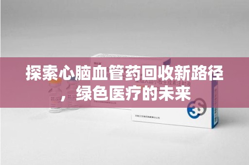 新乡探索心脑血管药回收新路径，绿色医疗的未来