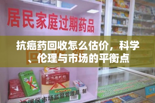 新乡抗癌药回收怎么估价，科学、伦理与市场的平衡点