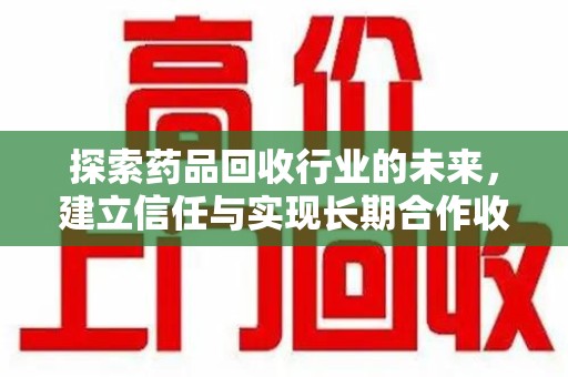 新乡探索药品回收行业的未来，建立信任与实现长期合作收药的双赢模式