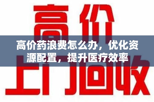 新乡高价药浪费怎么办，优化资源配置，提升医疗效率