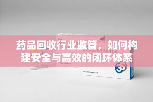 新乡药品回收行业监管，如何构建安全与高效的闭环体系