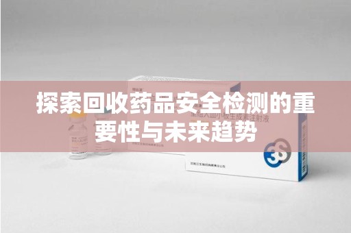 新乡探索回收药品安全检测的重要性与未来趋势