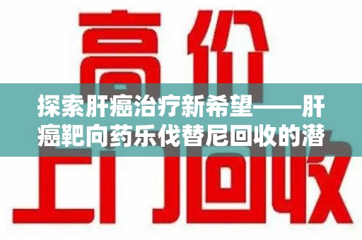 新乡探索肝癌治疗新希望——肝癌靶向药乐伐替尼回收的潜力与价值