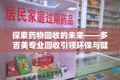 新乡探索药物回收的未来——多吉美专业回收引领环保与健康新趋势