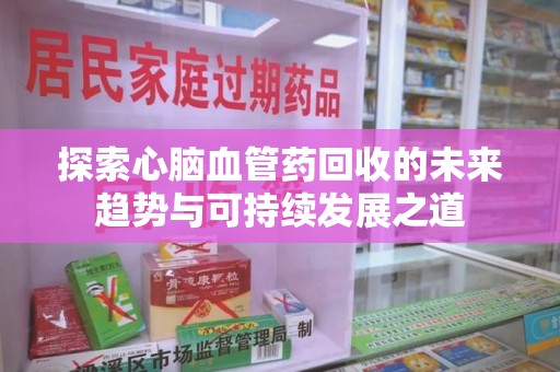新乡探索心脑血管药回收的未来趋势与可持续发展之道