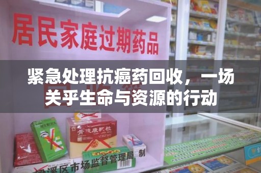 新乡紧急处理抗癌药回收，一场关乎生命与资源的行动