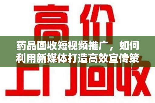 新乡药品回收短视频推广，如何利用新媒体打造高效宣传策略