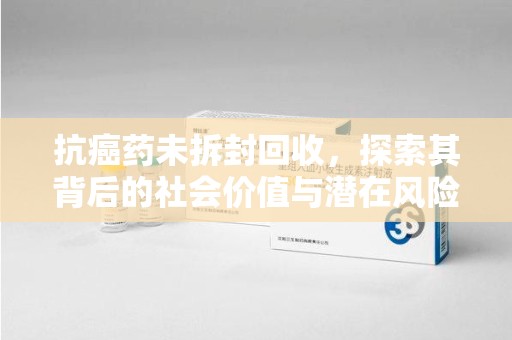 新乡抗癌药未拆封回收，探索其背后的社会价值与潜在风险